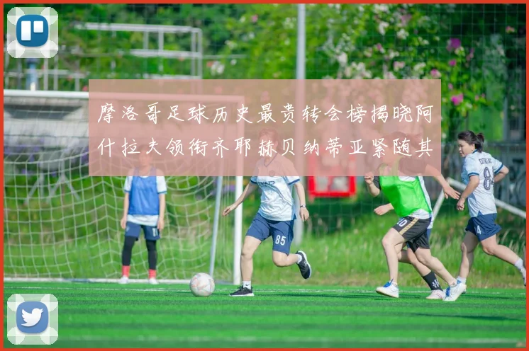 摩洛哥足球历史最贵转会榜揭晓阿什拉夫领衔齐耶赫贝纳蒂亚紧随其后