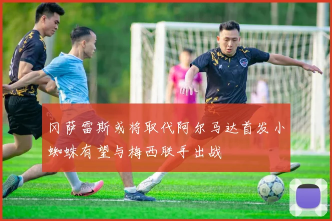 冈萨雷斯或将取代阿尔马达首发小蜘蛛有望与梅西联手出战