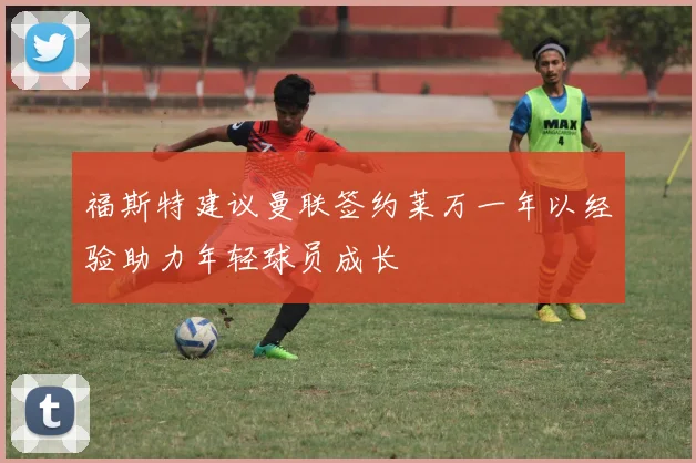 福斯特建议曼联签约莱万一年以经验助力年轻球员成长