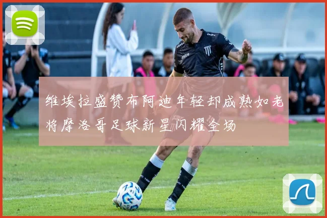 维埃拉盛赞布阿迪年轻却成熟如老将摩洛哥足球新星闪耀全场
