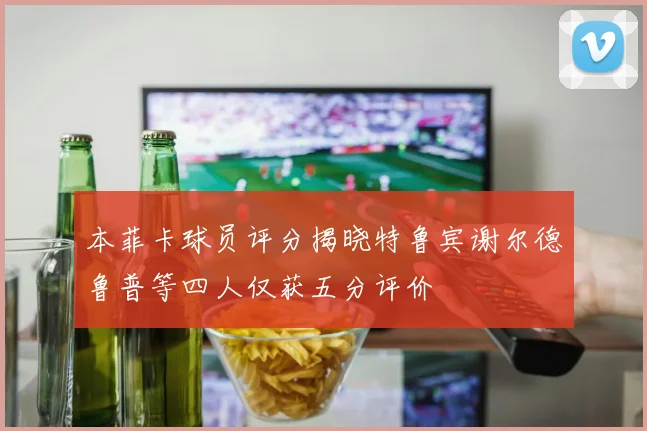 本菲卡球员评分揭晓特鲁宾谢尔德鲁普等四人仅获五分评价