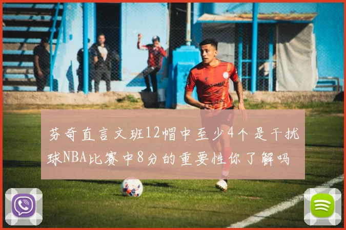 芬奇直言文班12帽中至少4个是干扰球NBA比赛中8分的重要性你了解吗
