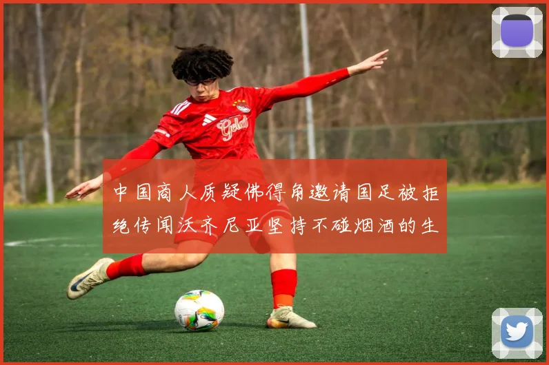 中国商人质疑佛得角邀请国足被拒绝传闻沃齐尼亚坚持不碰烟酒的生活方式