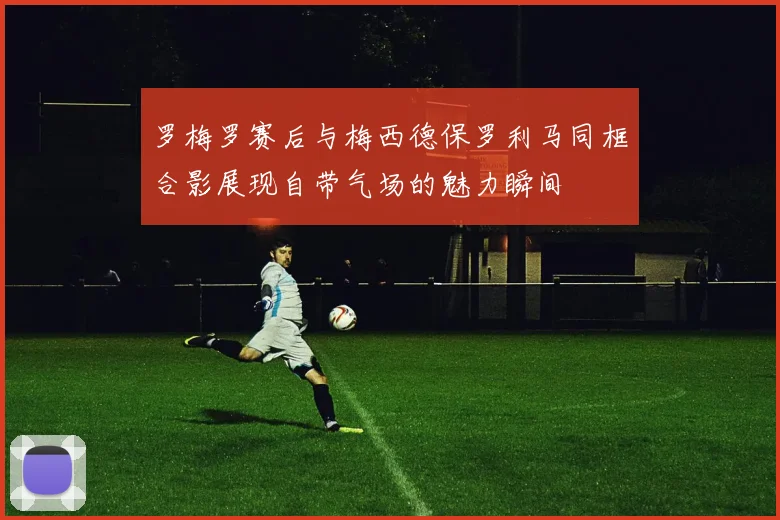 罗梅罗赛后与梅西德保罗利马同框合影展现自带气场的魅力瞬间