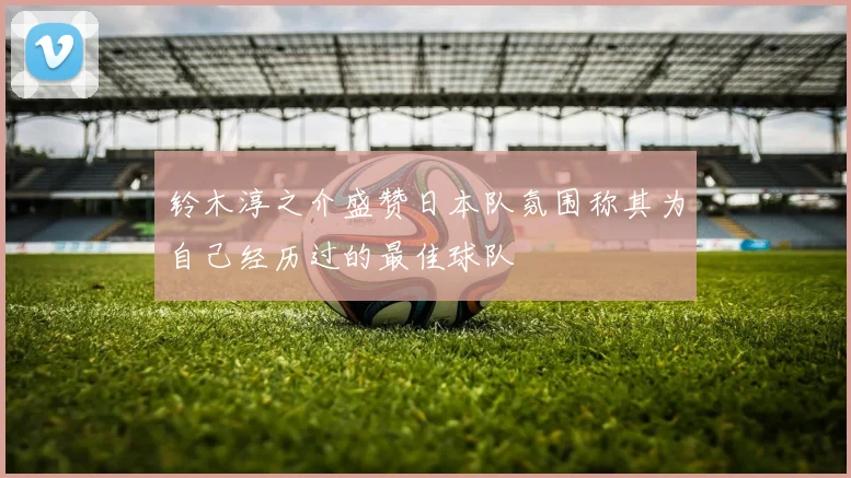 铃木淳之介盛赞日本队氛围称其为自己经历过的最佳球队