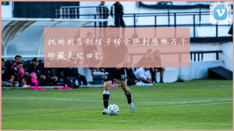托纳利告别纽卡转会热刺感慨万千珍藏美好回忆