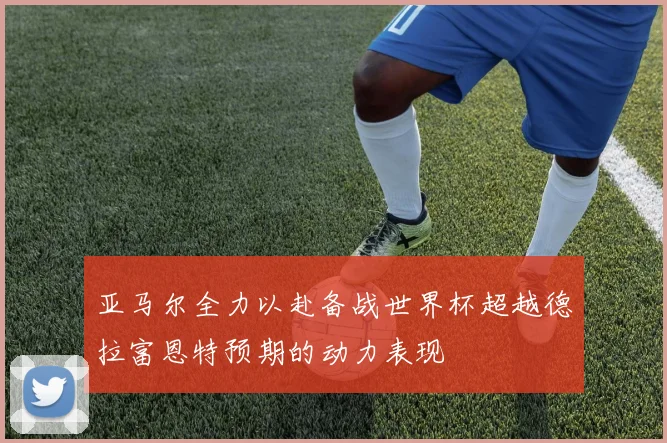 亚马尔全力以赴备战世界杯超越德拉富恩特预期的动力表现