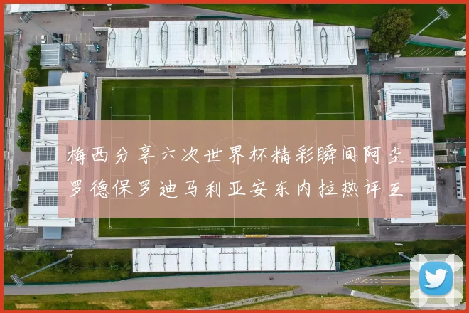 梅西分享六次世界杯精彩瞬间阿圭罗德保罗迪马利亚安东内拉热评互动
