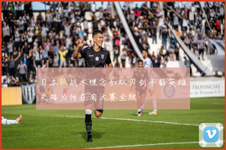 日本队战术理念如双刃剑半截英雄之路为何在淘汰赛全败