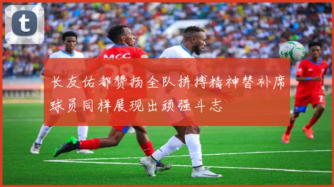 长友佑都赞扬全队拼搏精神替补席球员同样展现出顽强斗志