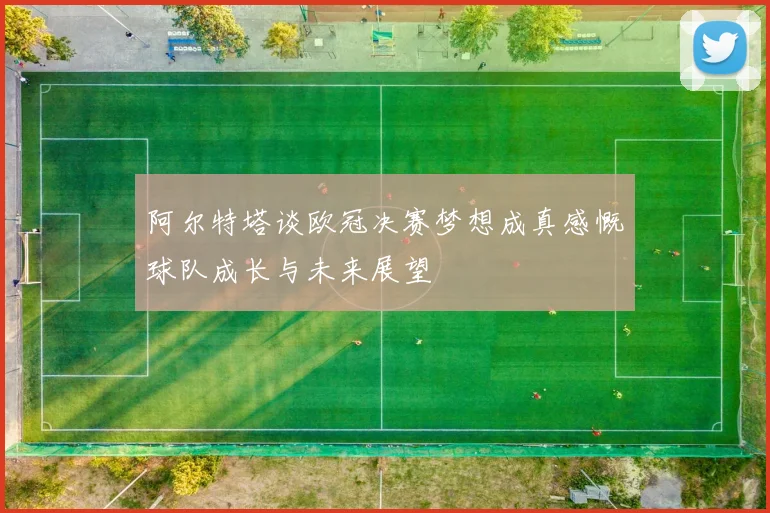 阿尔特塔谈欧冠决赛梦想成真感慨球队成长与未来展望