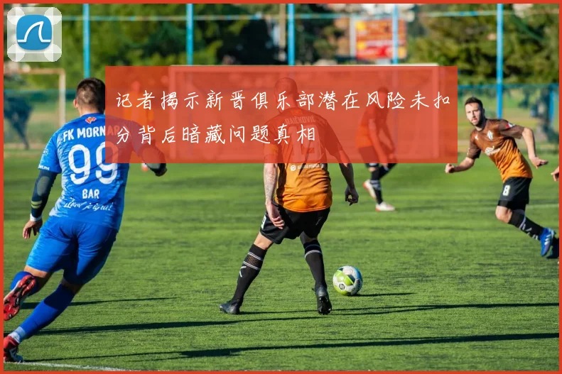 记者揭示新晋俱乐部潜在风险未扣分背后暗藏问题真相