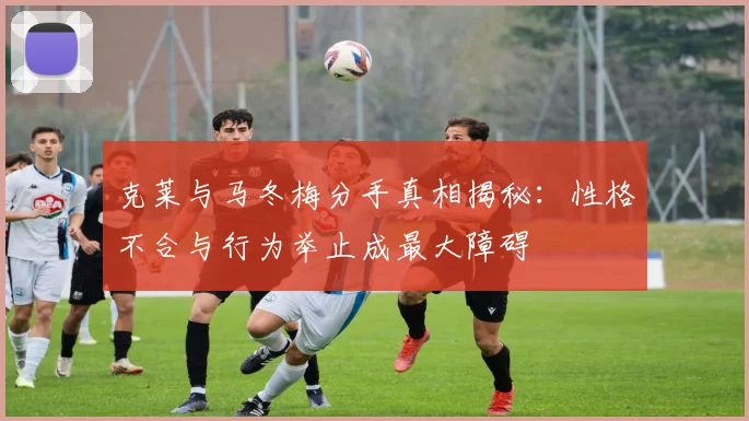克莱与马冬梅分手真相揭秘：性格不合与行为举止成最大障碍