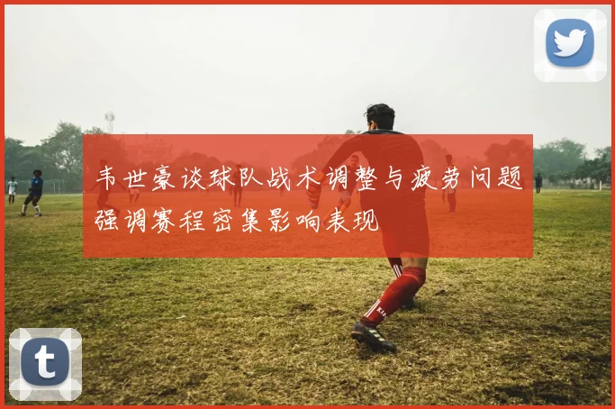 韦世豪谈球队战术调整与疲劳问题强调赛程密集影响表现