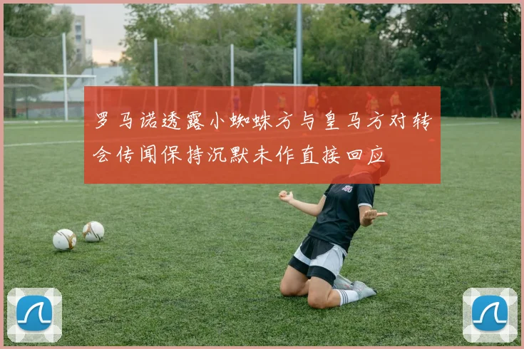 罗马诺透露小蜘蛛方与皇马方对转会传闻保持沉默未作直接回应