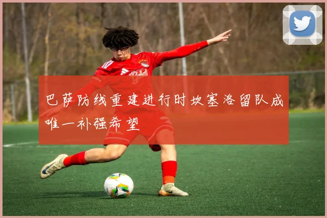巴萨防线重建进行时坎塞洛留队成唯一补强希望