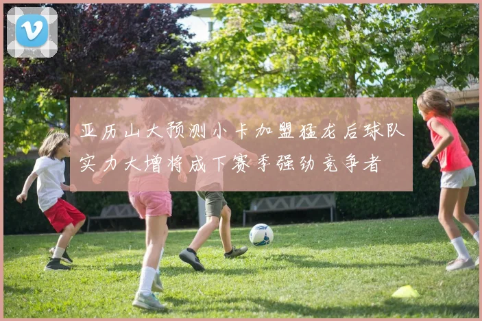 亚历山大预测小卡加盟猛龙后球队实力大增将成下赛季强劲竞争者