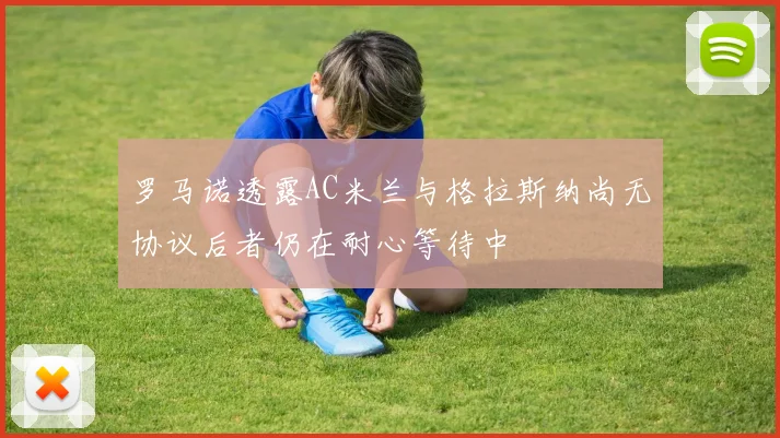 罗马诺透露AC米兰与格拉斯纳尚无协议后者仍在耐心等待中